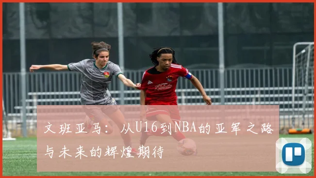 文班亚马：从U16到NBA的亚军之路与未来的辉煌期待