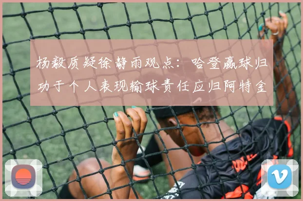 杨毅质疑徐静雨观点：哈登赢球归功于个人表现输球责任应归阿特金森教练