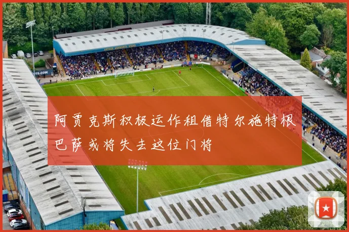 阿贾克斯积极运作租借特尔施特根巴萨或将失去这位门将