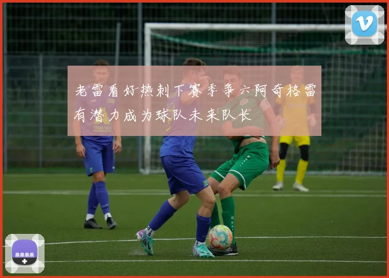 老雷看好热刺下赛季争六阿奇格雷有潜力成为球队未来队长