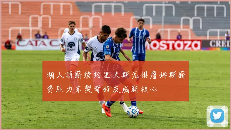 湖人顶薪续约里夫斯无惧詹姆斯薪资压力东契奇好友成新核心