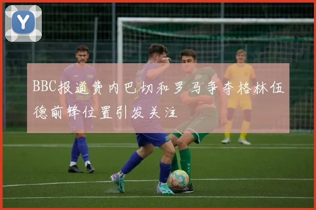 BBC报道费内巴切和罗马争夺格林伍德前锋位置引发关注