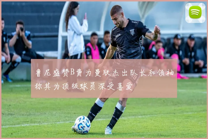 鲁尼盛赞B费为曼联杰出队长和领袖称其为顶级球员深受喜爱