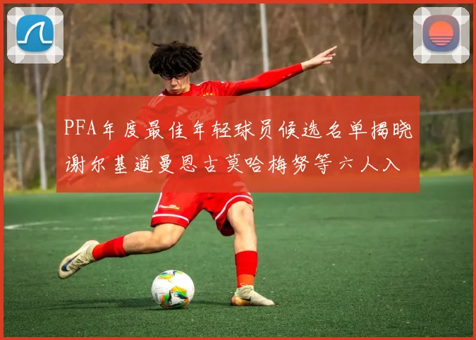 PFA年度最佳年轻球员候选名单揭晓谢尔基道曼恩古莫哈梅努等六人入围