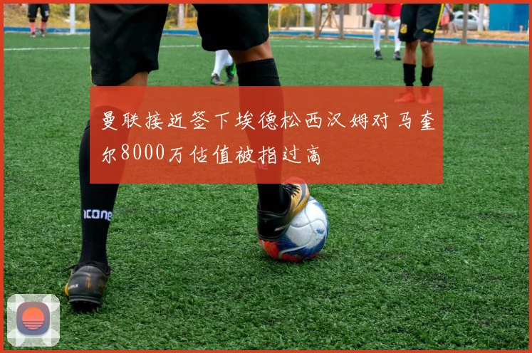 曼联接近签下埃德松西汉姆对马奎尔8000万估值被指过高