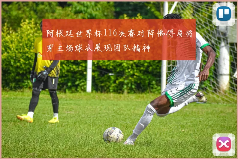 阿根廷世界杯116决赛对阵佛得角将穿主场球衣展现团队精神