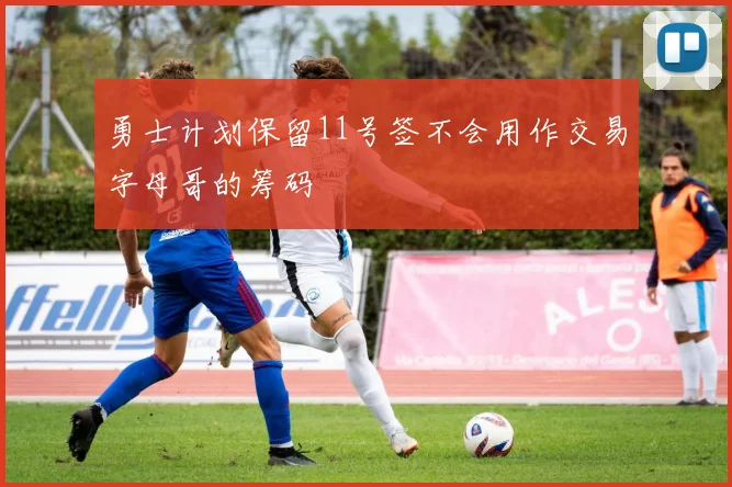 勇士计划保留11号签不会用作交易字母哥的筹码