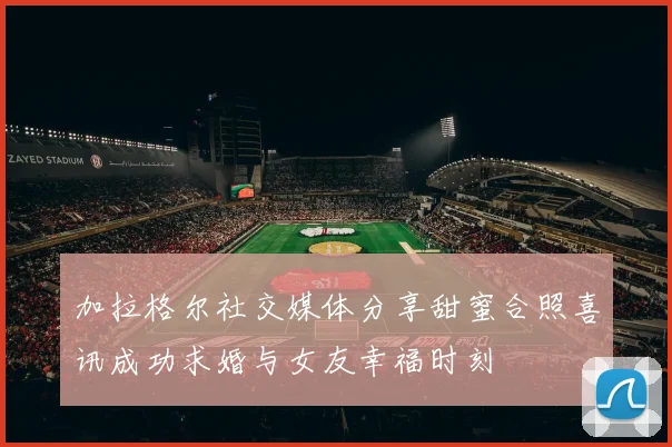 加拉格尔社交媒体分享甜蜜合照喜讯成功求婚与女友幸福时刻