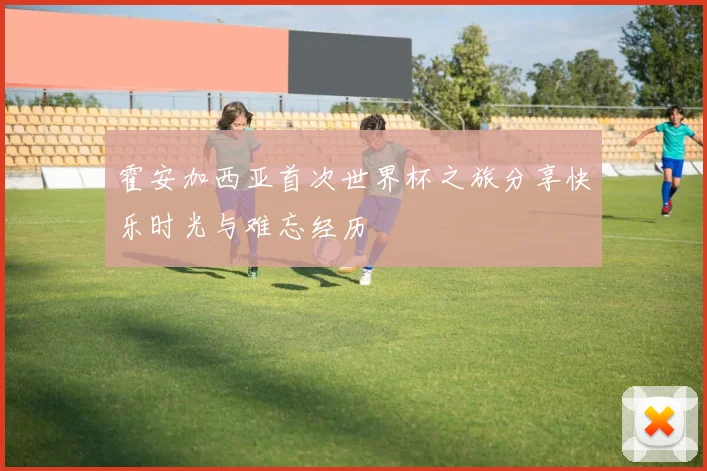 霍安加西亚首次世界杯之旅分享快乐时光与难忘经历