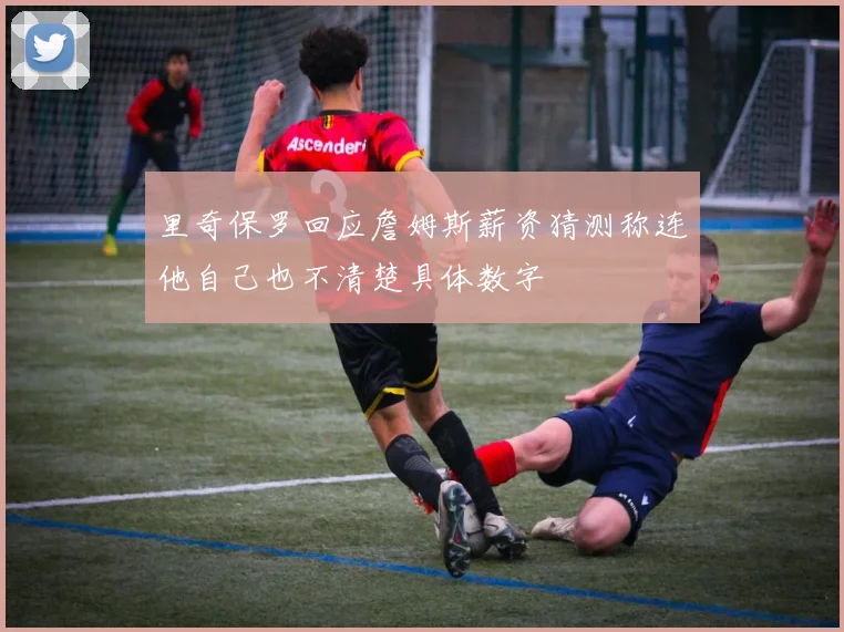 里奇保罗回应詹姆斯薪资猜测称连他自己也不清楚具体数字