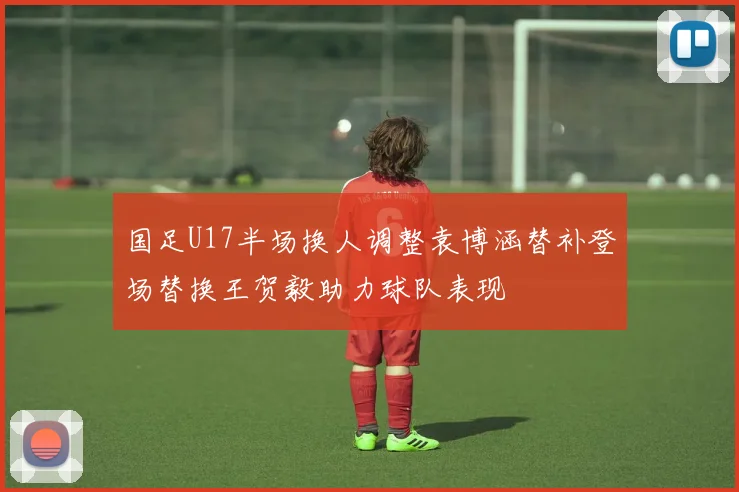 国足U17半场换人调整袁博涵替补登场替换王贺毅助力球队表现