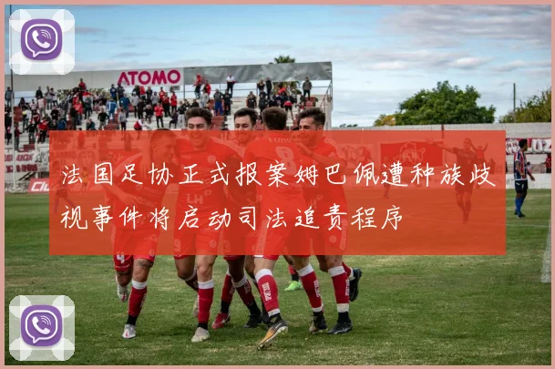 法国足协正式报案姆巴佩遭种族歧视事件将启动司法追责程序