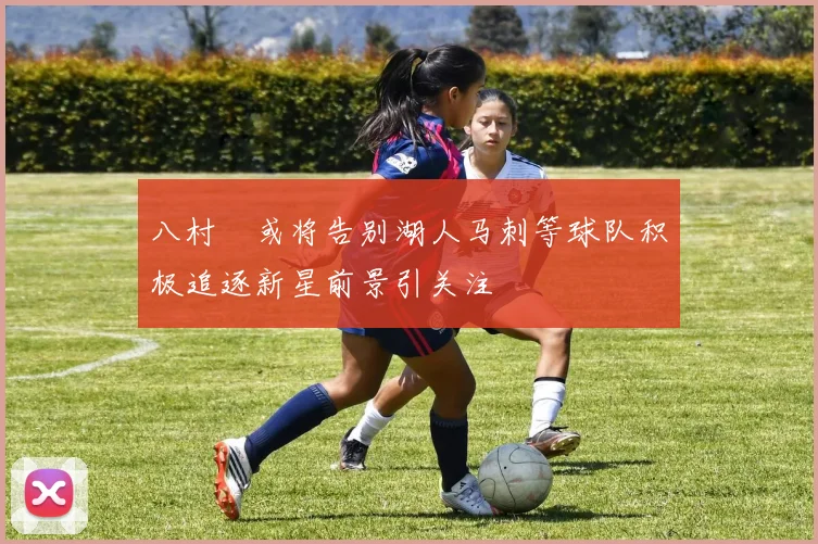 八村塁或将告别湖人马刺等球队积极追逐新星前景引关注