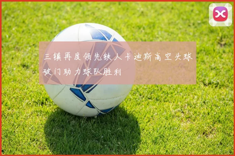 三镇再度领先铁人卡迪斯高空头球破门助力球队胜利