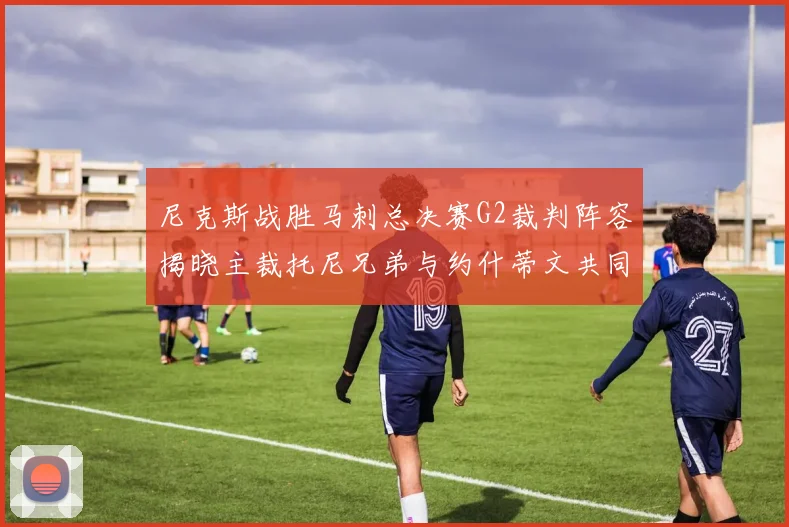 尼克斯战胜马刺总决赛G2裁判阵容揭晓主裁托尼兄弟与约什蒂文共同执法