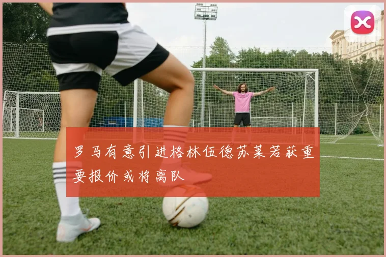 罗马有意引进格林伍德苏莱若获重要报价或将离队