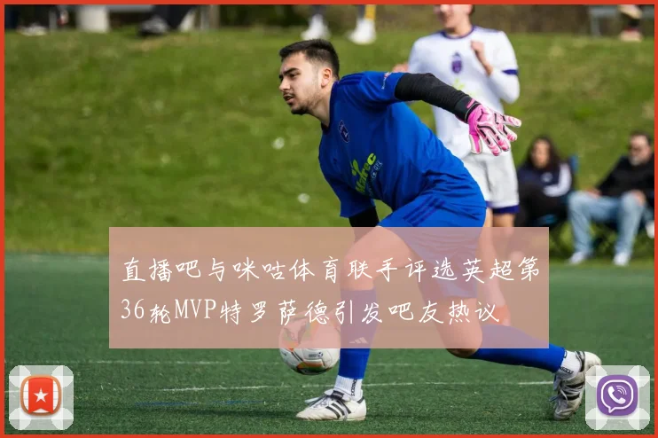 直播吧与咪咕体育联手评选英超第36轮MVP特罗萨德引发吧友热议