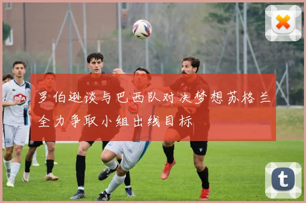 罗伯逊谈与巴西队对决梦想苏格兰全力争取小组出线目标