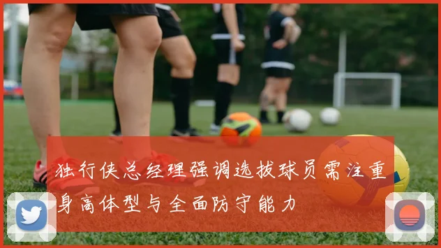 独行侠总经理强调选拔球员需注重身高体型与全面防守能力